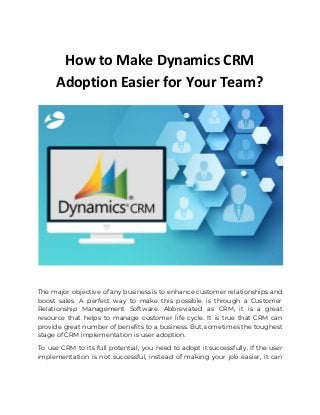 How to Make Dynamics CRM
Adoption Easier for Your Team?
 
The major objective of any business is to enhance customer relationships and                       
boost sales. A perfect way to make this possible is through a Customer                         
Relationship Management Software. Abbreviated as CRM, it is a great                   
resource that helps to manage customer life cycle. It is true that CRM can                           
provide great number of benefits to a business. But, sometimes the toughest                       
stage of CRM implementation is user adoption. 
To use CRM to its full potential, you need to adopt it successfully. If the user                               
implementation is not successful, instead of making your job easier, it can                       
 