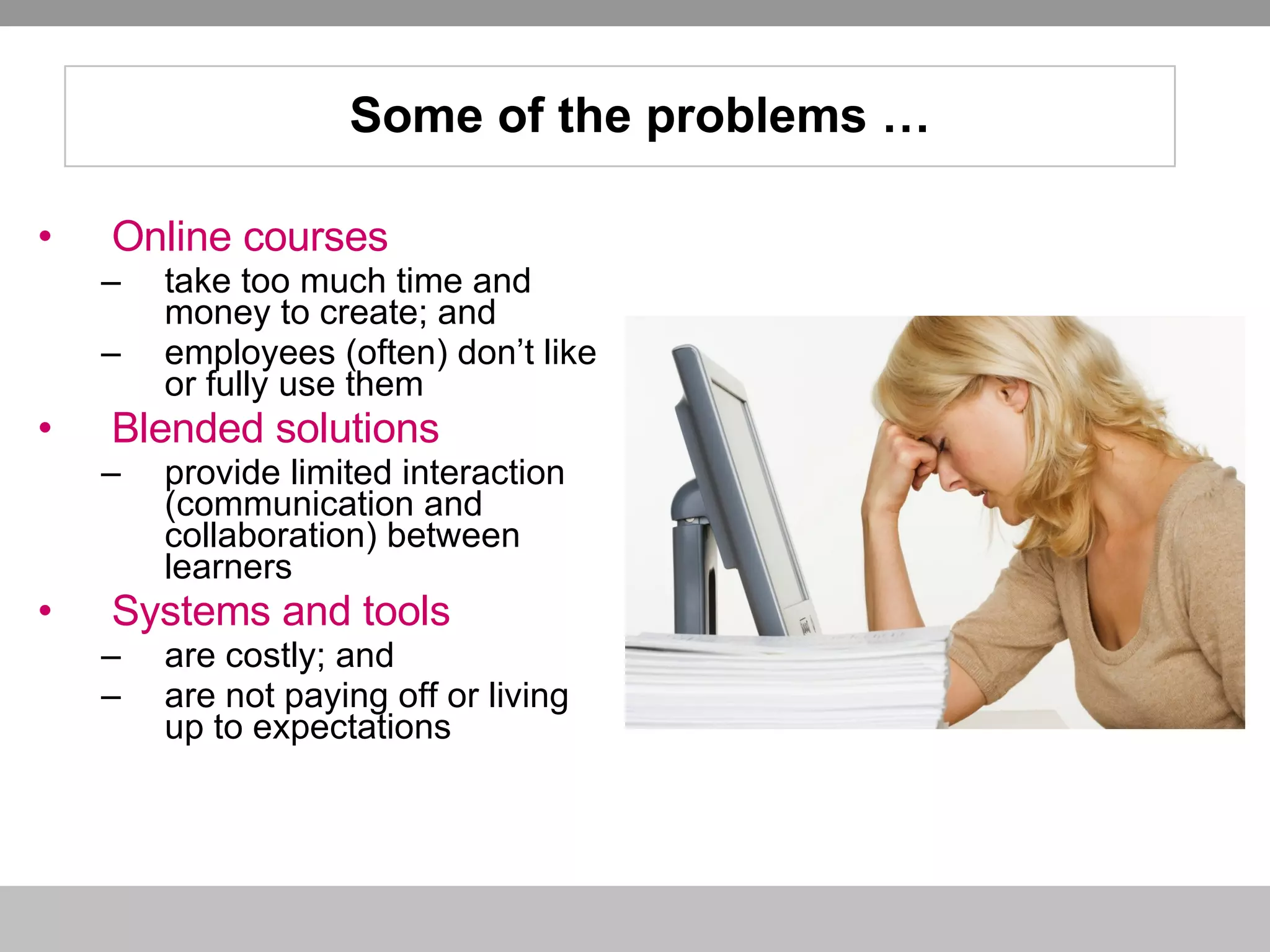 Online courses take too much time and money to create; and  employees (often) don’t like or fully use them Blended solutions provide limited interaction (communication and collaboration) between learners Systems and tools  are costly; and  are not paying off or living up to expectations Some of the problems … 