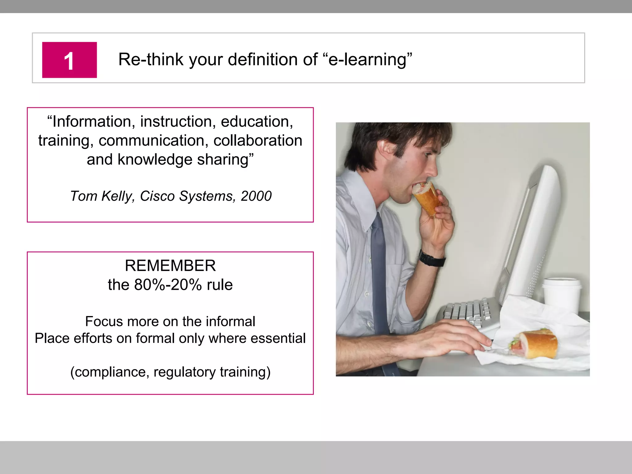 1 Re-think your definition of “e-learning” REMEMBER the 80%-20% rule Focus more on the informal Place efforts on formal only where essential  (compliance, regulatory training) “ Information, instruction, education, training, communication, collaboration and knowledge sharing” Tom Kelly, Cisco Systems, 2000 