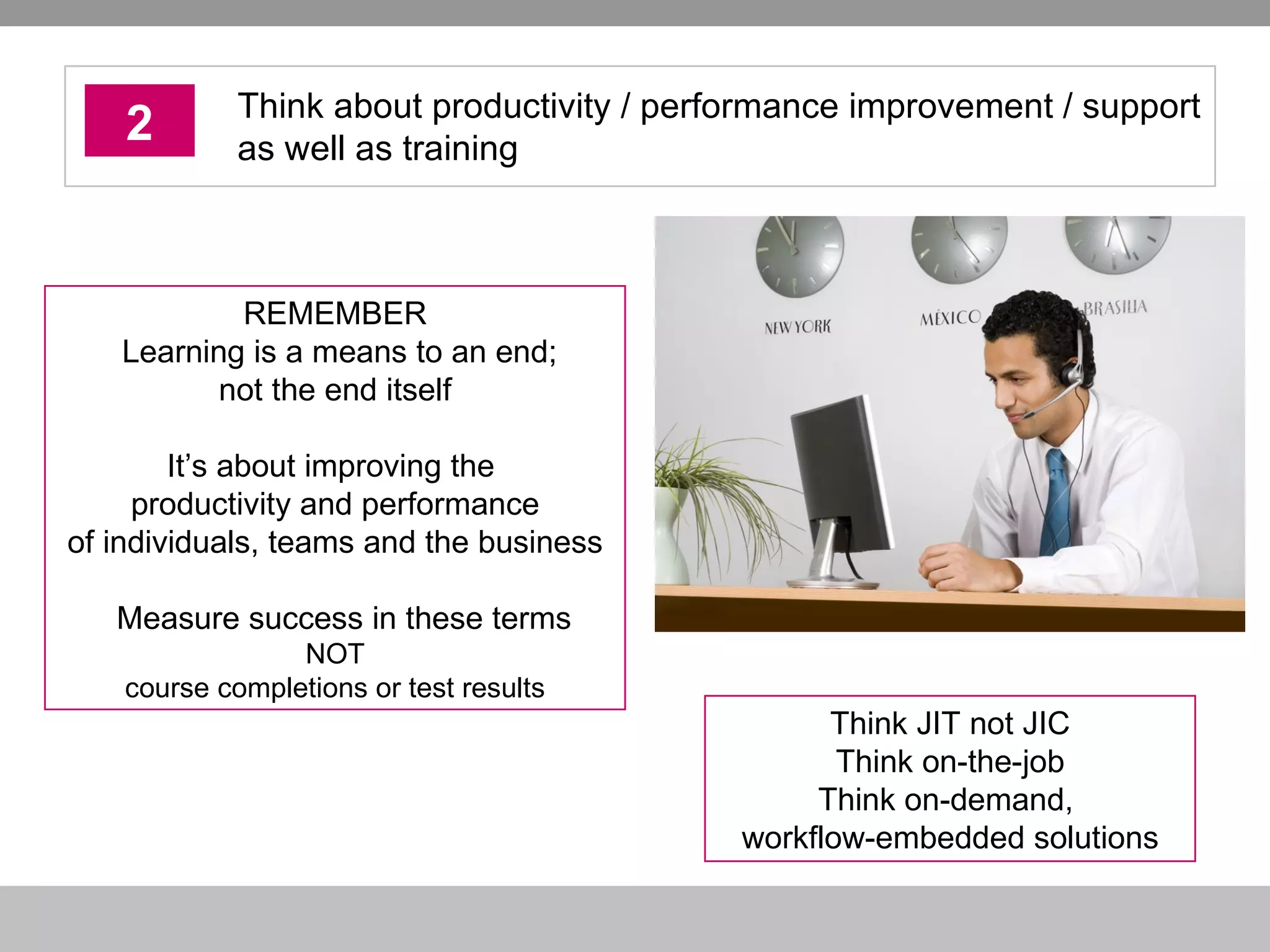 2 Think about productivity / performance improvement / support as well as training Think JIT not JIC Think on-the-job Think on-demand,  workflow-embedded solutions REMEMBER  Learning is a means to an end; not the end itself It’s about improving the  productivity and performance of individuals, teams and the business Measure success in these terms NOT course completions or test results 