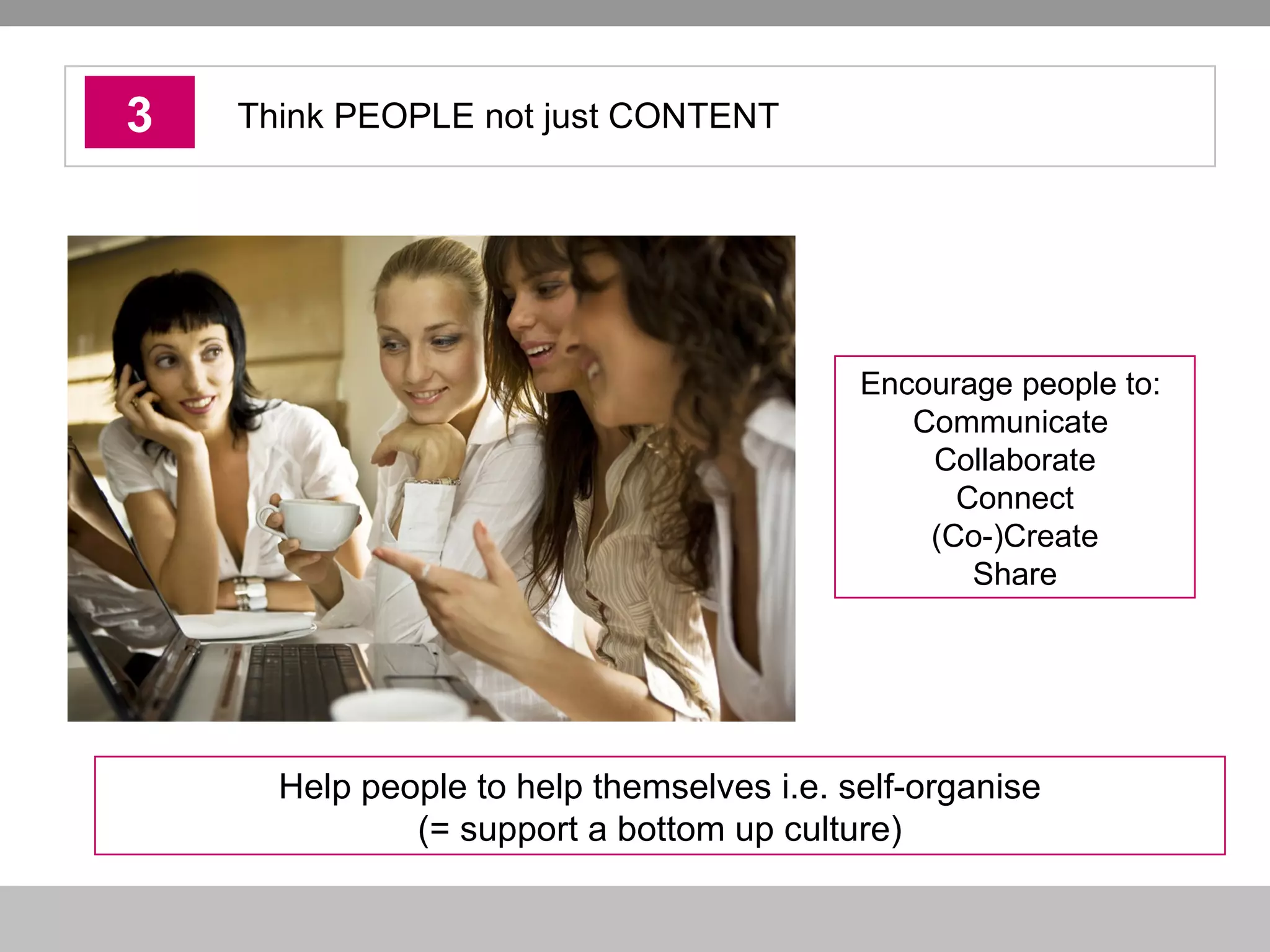 3 Think PEOPLE not just CONTENT Help people to help themselves i.e. self-organise (= support a bottom up culture) Encourage people to:  Communicate  Collaborate Connect (Co-)Create Share 