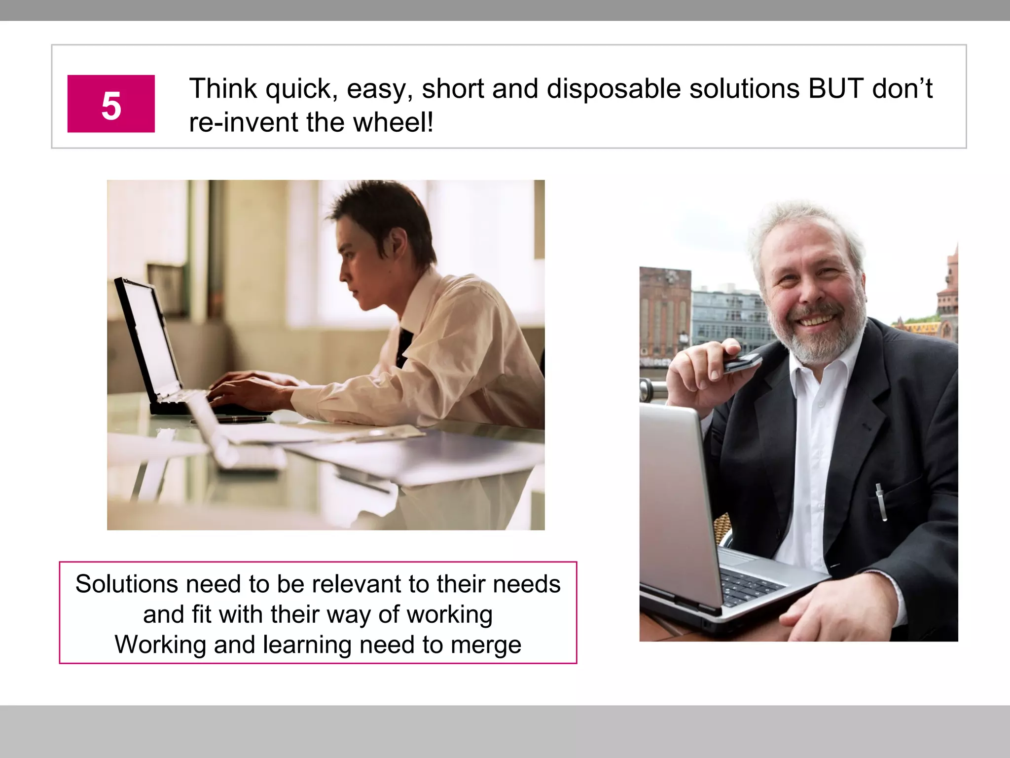 5 Think quick, easy, short and disposable solutions BUT don’t re-invent the wheel! Solutions need to be relevant to their needs and fit with their way of working Working and learning need to merge 