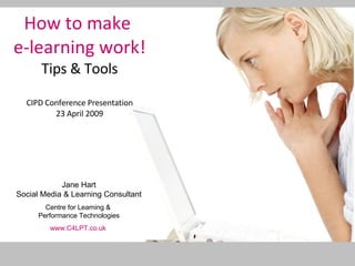How to make  e-learning work! Tips & Tools CIPD Conference Presentation 23 April 2009 Jane Hart Social Media & Learning Consultant Centre for Learning &  Performance Technologies www.C4LPT.co.uk   