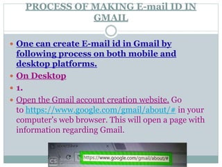 PROCESS OF MAKING E-mail ID IN
GMAIL
 One can create E-mail id in Gmail by
following process on both mobile and
desktop platforms.
 On Desktop
 1.
 Open the Gmail account creation website. Go
to https://www.google.com/gmail/about/# in your
computer's web browser. This will open a page with
information regarding Gmail.
 