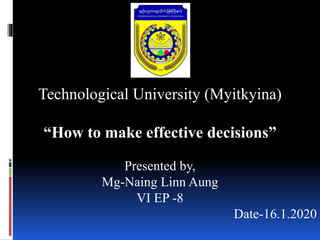 Technological University (Myitkyina)
“How to make effective decisions”
Presented by,
Mg-Naing Linn Aung
VI EP -8
Date-16.1.2020
 