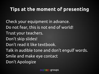 Tips at the moment of presenting
Check your equipment in advance.
Do not fear, this is not end of world!
Trust your teachers.
Don't skip slides!
Don't read it like textbook.
Talk in audible tone and don't engulf words.
Smile and make eye contact
Don't Apologize

 