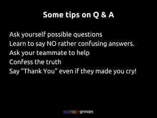 Some tips on Q & A
Ask yourself possible questions
Learn to say NO rather confusing answers.
Ask your teammate to help
Confess the truth
Say "Thank You" even if they made you cry!

 