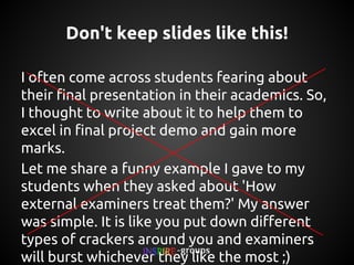 Don't keep slides like this!
I often come across students fearing about their final
presentation in their academics. So, I thought to write
about it to help them to excel in final project demo
and gain more marks.
Let me share a funny example I gave to my students
when they asked about 'How external examiners
treat them?' My answer was simple. It is like you put
down different types of crackers around you and
examiners will burst whichever they like the most ;)

 