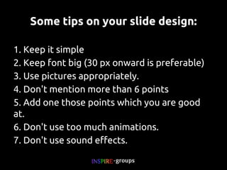 Some tips on your slide design:
1. Keep it simple
2. Keep font big (30 px onward is preferable)
3. Use pictures appropriately.
4. Don't mention more than 6 points
5. Add one those points which you are good at.
6. Don't use too much animations.
7. Don't use sound effects.

 