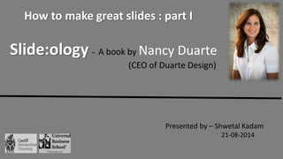 Slide:ology – A book by Nancy Duarte
(CEO of Duarte Design)
Presented by – Shwetal Kadam
21-08-2014
How to make great slides : part I
 