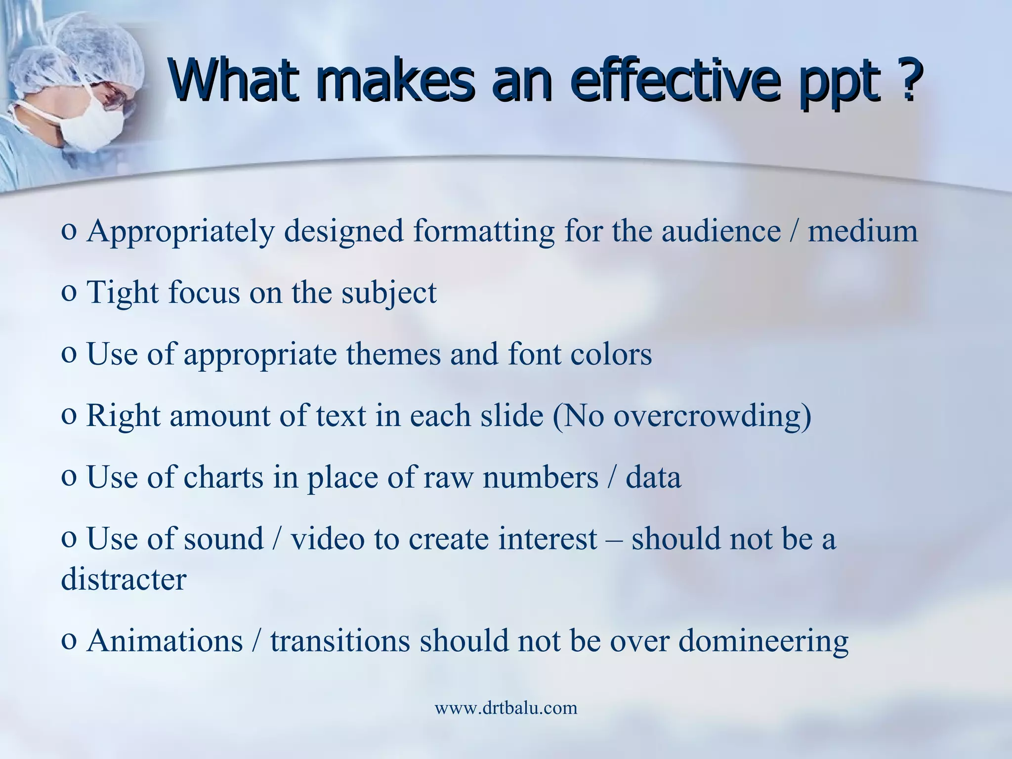 What makes an effective ppt ? Appropriately designed formatting for the audience / medium Tight focus on the subject Use of appropriate themes and font colors Right amount of text in each slide (No overcrowding) Use of charts in place of raw numbers / data Use of sound / video to create interest – should not be a distracter Animations / transitions should not be over domineering 