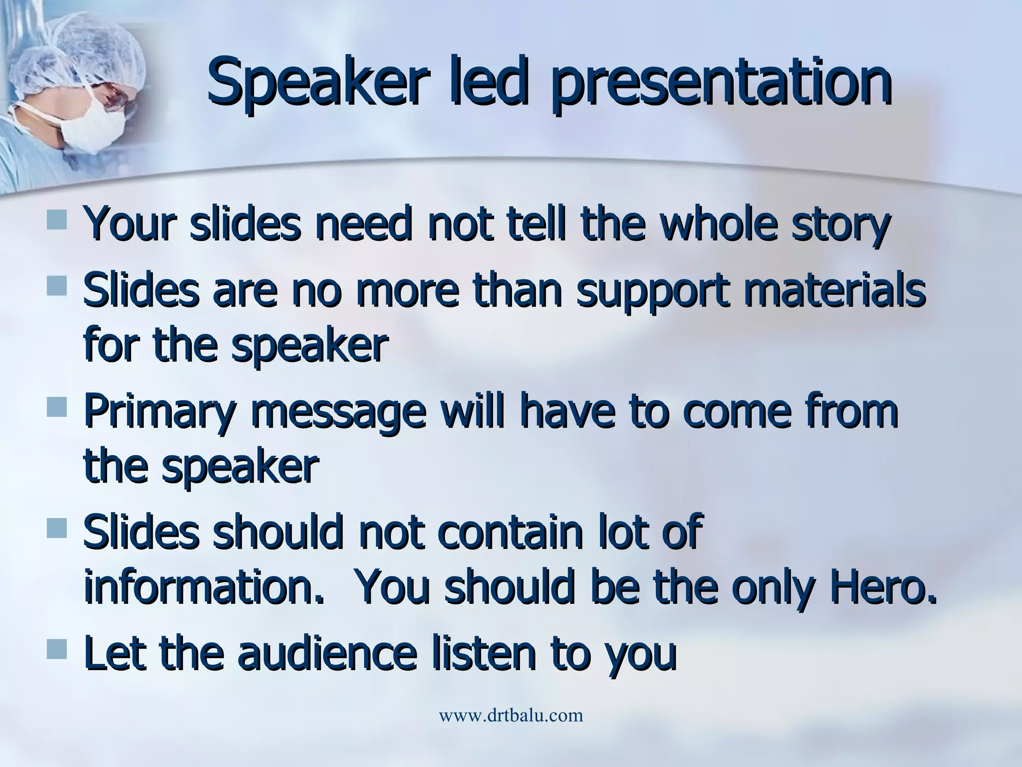 Speaker led presentation Your slides need not tell the whole story Slides are no more than support materials for the speaker Primary message will have to come from the speaker Slides should not contain lot of information.  You should be the only Hero. Let the audience listen to you 
