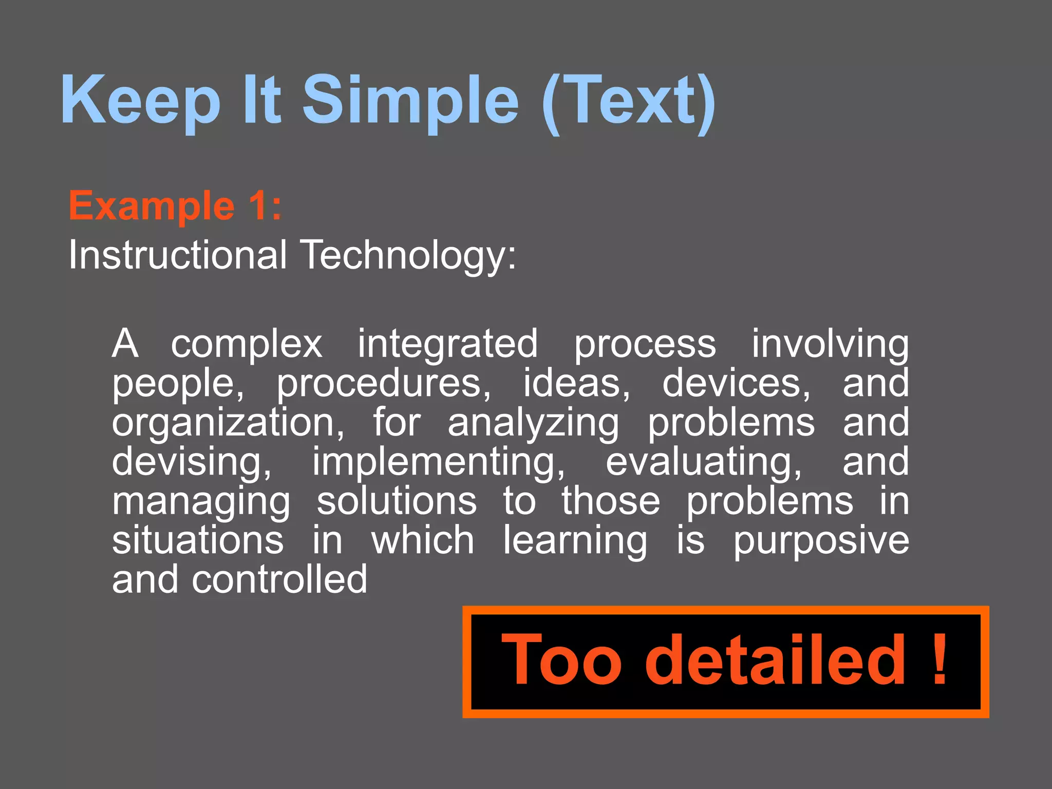 Keep It Simple (Text)
Example 1:
Instructional Technology:
A complex integrated process involving
people, procedures, ideas, devices, and
organization, for analyzing problems and
devising, implementing, evaluating, and
managing solutions to those problems in
situations in which learning is purposive
and controlled
Too detailed !
 