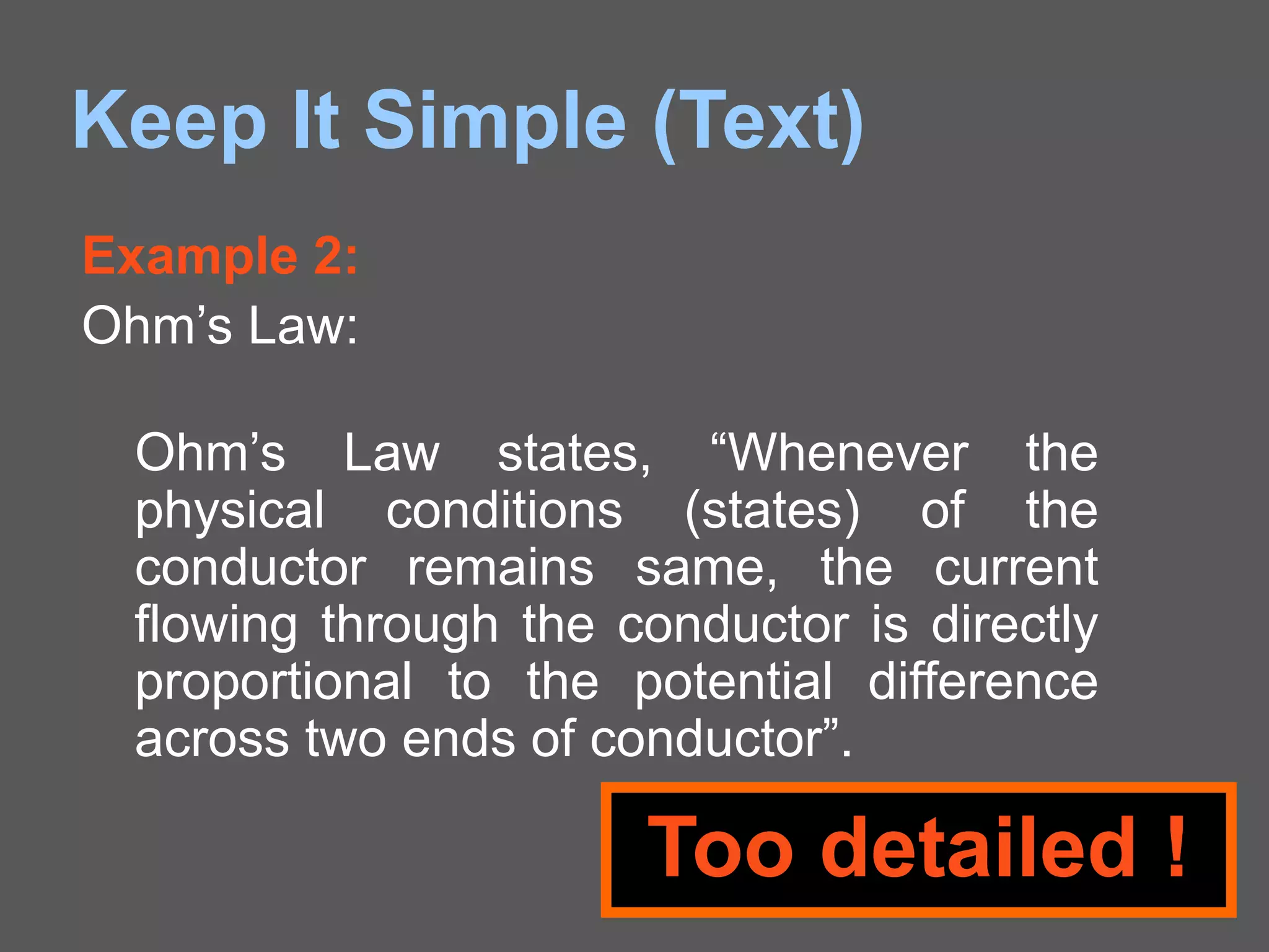 Keep It Simple (Text)
Example 2:
Ohm’s Law:
Ohm’s Law states, “Whenever the
physical conditions (states) of the
conductor remains same, the current
flowing through the conductor is directly
proportional to the potential difference
across two ends of conductor”.
Too detailed !
 