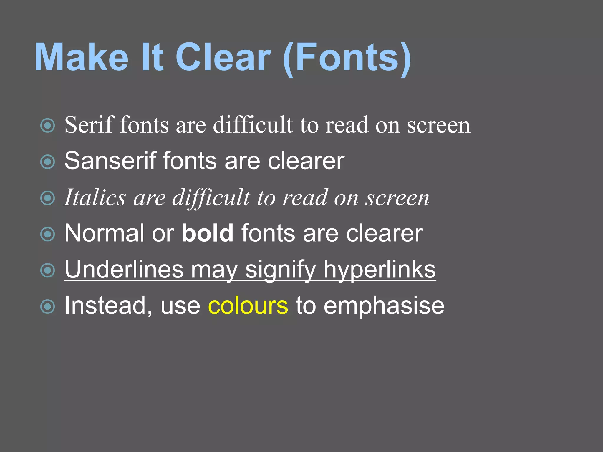 Make It Clear (Fonts)
 Serif fonts are difficult to read on screen
 Sanserif fonts are clearer
 Italics are difficult to read on screen
 Normal or bold fonts are clearer
 Underlines may signify hyperlinks
 Instead, use colours to emphasise
 