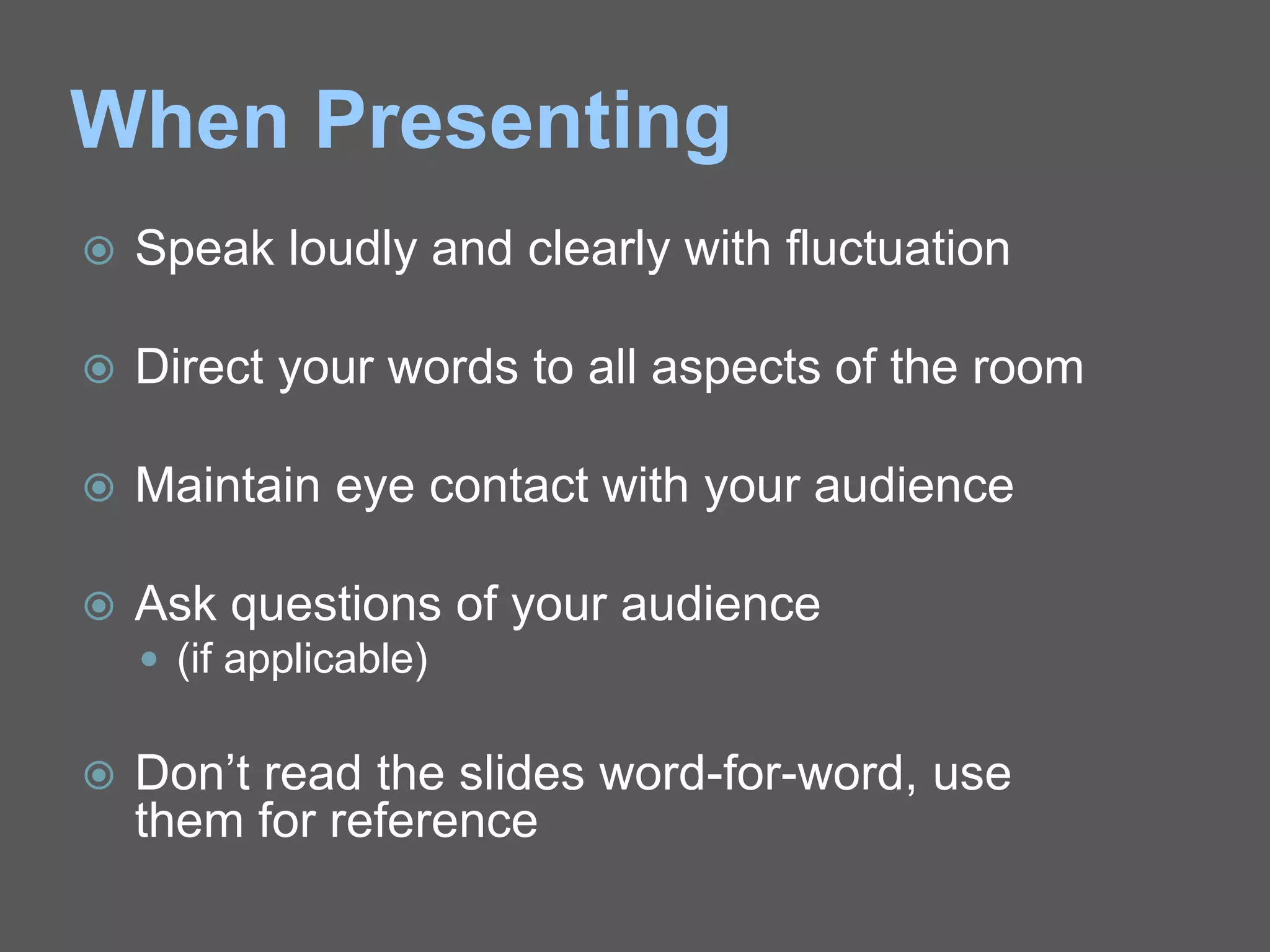 When Presenting
 Speak loudly and clearly with fluctuation
 Direct your words to all aspects of the room
 Maintain eye contact with your audience
 Ask questions of your audience
 (if applicable)
 Don’t read the slides word-for-word, use
them for reference
 