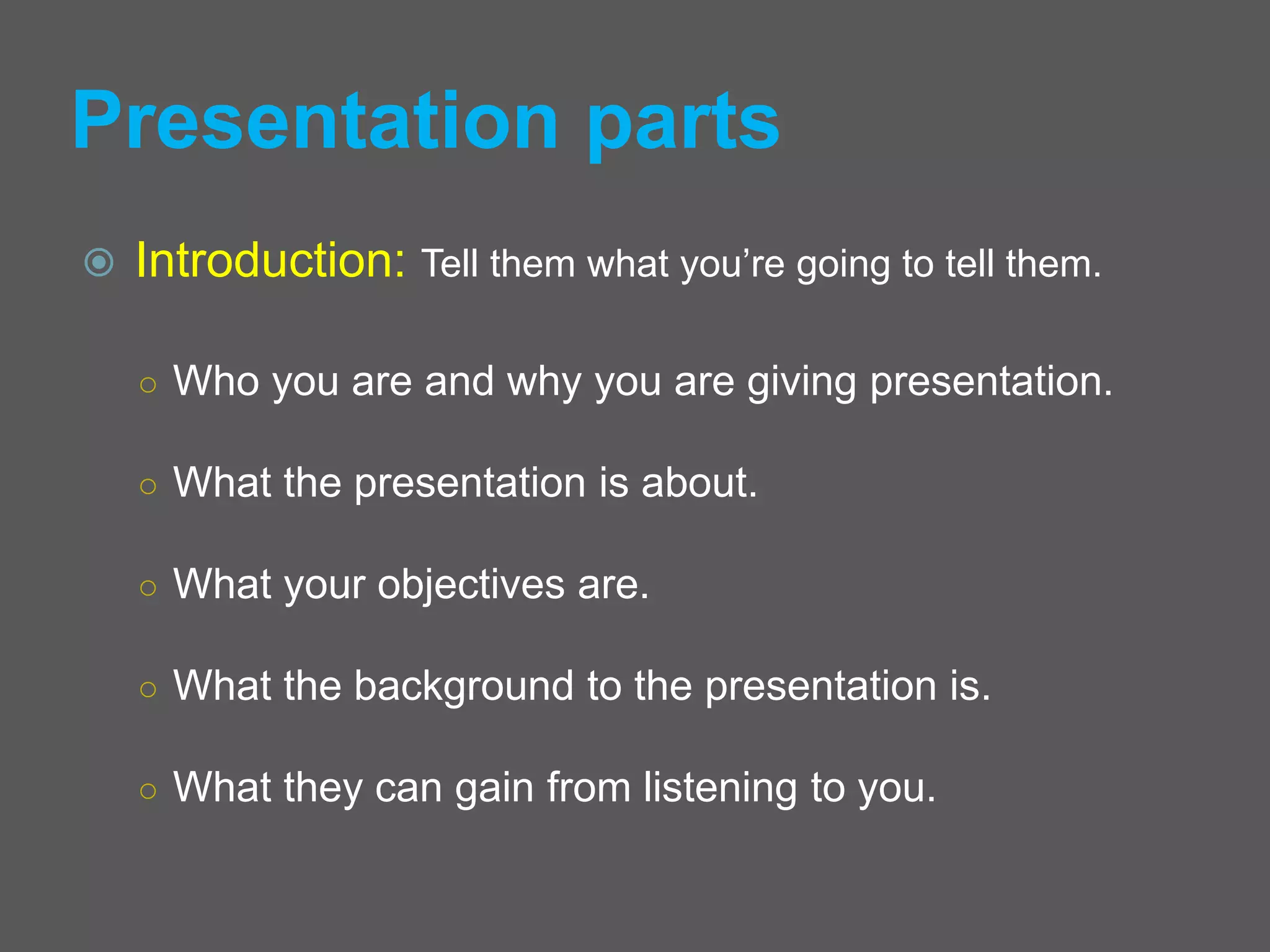Presentation parts
 Introduction: Tell them what you’re going to tell them.
○ Who you are and why you are giving presentation.
○ What the presentation is about.
○ What your objectives are.
○ What the background to the presentation is.
○ What they can gain from listening to you.
 