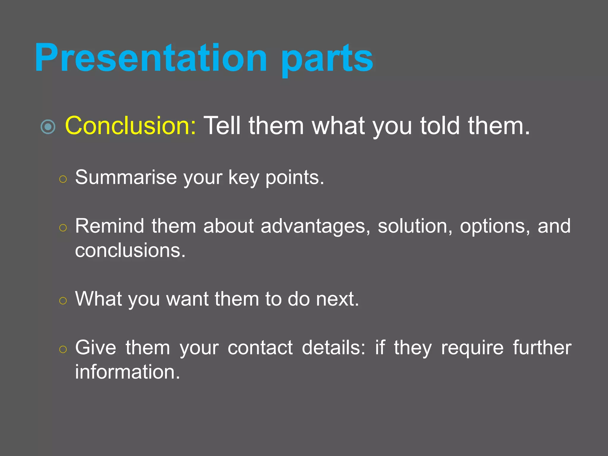 Presentation parts
 Conclusion: Tell them what you told them.
○ Summarise your key points.
○ Remind them about advantages, solution, options, and
conclusions.
○ What you want them to do next.
○ Give them your contact details: if they require further
information.
 