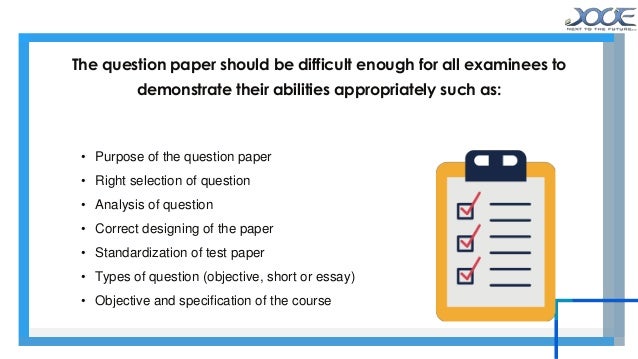 • Purpose of the question paper
• Right selection of question
• Analysis of question
• Correct designing of the paper
• Standardization of test paper
• Types of question (objective, short or essay)
• Objective and specification of the course
The question paper should be difficult enough for all examinees to
demonstrate their abilities appropriately such as:
 