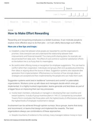 1/30/2016 How to Make Effort Rewarding ­ The Clemmer Group
http://www.clemmergroup.com/articles/make­effort­rewarding/ 1/6
Get our Newsletter Search
Login   |   Register
About Us Services Blog Events Resources Contact
Rewarding and recognizing employees is a ticklish business. It can motivate people to
explore more effective ways to do their jobs – or it can utterly discourage such efforts.
Here are a few tips and traps:
Establish a clear link between what people are rewarded for and the organization’s
priorities. Does everyone see and understand the relationship between their
improvements and financial rewards? Too many profit-sharing plans, for example, are
disconnected from daily work. The effect of cost control or customer satisfaction efforts
on the bottom line is so fuzzy that it’s meaningless.
Be careful when offering money or recognition for employee suggestions. This can lead to
conflict rather than cooperation. Individuals and groups often end up jealously protecting
their ideas or arguing about the source of ideas. Suggestion systems also separate idea
generation from implementation. Effectiveness is a function of how strongly ideas or
strategies are accepted and then implemented by the people who can make them work.
Suggestion systems work best in traditional “command and control” or paternalistic
organizations. Workers come up with ideas and managers decide which ones get
implemented. In a highly involved organization, teams generate and test ideas as part of
a bigger focus on improving their own key processes.
Involve team members, individuals or managers in developing their own incentive and
reward systems. A study of group incentive plans in 144 U.S. companies by consultant
Towers Perrin concludes that those plans with the highest levels of effectiveness also had
the highest levels of employee involvement in design.
Involvement can be achieved through opinion surveys, focus groups, teams that study
and recommend, or teams that design and implement the rewards. The best
organizations always use combinations of these approaches.
Despite mountains of evidence to the contrary, many managers believe money is more
Article
How to Make Effort Rewarding
 