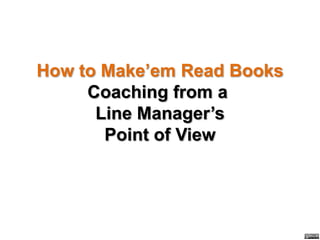 How to Make’em Read Books
     Coaching from a
      Line Manager’s
       Point of View
 