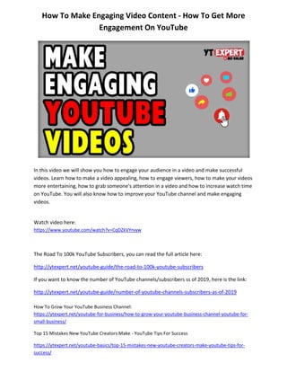 How To Make Engaging Video Content - How To Get More
Engagement On YouTube
In this video we will show you how to engage your audience in a video and make successful
videos. Learn how to make a video appealing, how to engage viewers, how to make your videos
more entertaining, how to grab someone's attention in a video and how to increase watch time
on YouTube. You will also know how to improve your YouTube channel and make engaging
videos.
Watch video here:
https://www.youtube.com/watch?v=CqDZkVYrvyw
The Road To 100k YouTube Subscribers, you can read the full article here:
http://ytexpert.net/youtube-guide/the-road-to-100k-youtube-subscribers
If you want to know the number of YouTube channels/subscribers ss of 2019, here is the link:
http://ytexpert.net/youtube-guide/number-of-youtube-channels-subscribers-as-of-2019
How To Grow Your YouTube Business Channel:
https://ytexpert.net/youtube-for-business/how-to-grow-your-youtube-business-channel-youtube-for-
small-business/
Top 15 Mistakes New YouTube Creators Make - YouTube Tips For Success
https://ytexpert.net/youtube-basics/top-15-mistakes-new-youtube-creators-make-youtube-tips-for-
success/
 