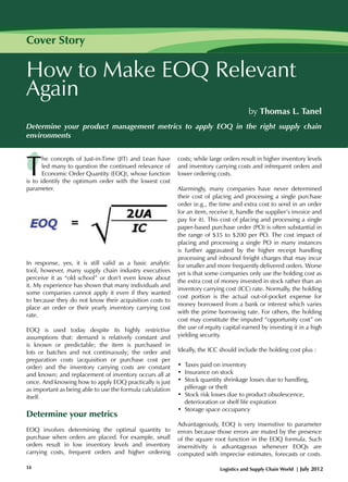 Cover Story

How to Make EOQ Relevant
Again
by Thomas L. Tanel
Determine your product management metrics to apply EOQ in the right supply chain
environments

T

he concepts of Just-in-Time (JIT) and Lean have
led many to question the continued relevance of
Economic Order Quantity (EOQ), whose function
is to identify the optimum order with the lowest cost
parameter.

In response, yes, it is still valid as a basic analytic
tool, however, many supply chain industry executives
perceive it as “old school” or don’t even know about
it. My experience has shown that many individuals and
some companies cannot apply it even if they wanted
to because they do not know their acquisition costs to
place an order or their yearly inventory carrying cost
rate.
EOQ is used today despite its highly restrictive
assumptions that: demand is relatively constant and
is known or predictable; the item is purchased in
lots or batches and not continuously; the order and
preparation costs (acquisition or purchase cost per
order) and the inventory carrying costs are constant
and known; and replacement of inventory occurs all at
once. And knowing how to apply EOQ practically is just
as important as being able to use the formula calculation
itself.

Determine your metrics
EOQ involves determining the optimal quantity to
purchase when orders are placed. For example, small
orders result in low inventory levels and inventory
carrying costs, frequent orders and higher ordering
14

costs; while large orders result in higher inventory levels
and inventory carrying costs and infrequent orders and
lower ordering costs.
Alarmingly, many companies have never determined
their cost of placing and processing a single purchase
order (e.g., the time and extra cost to send in an order
for an item, receive it, handle the supplier’s invoice and
pay for it). This cost of placing and processing a single
paper-based purchase order (PO) is often substantial in
the range of $35 to $200 per PO. The cost impact of
placing and processing a single PO in many instances
is further aggravated by the higher receipt handling
processing and inbound freight charges that may incur
for smaller and more frequently delivered orders. Worse
yet is that some companies only use the holding cost as
the extra cost of money invested in stock rather than an
inventory carrying cost (ICC) rate. Normally, the holding
cost portion is the actual out-of-pocket expense for
money borrowed from a bank or interest which varies
with the prime borrowing rate. For others, the holding
cost may constitute the imputed “opportunity cost” on
the use of equity capital earned by investing it in a high
yielding security.
Ideally, the ICC should include the holding cost plus :
• Taxes paid on inventory
• Insurance on stock
• Stock quantity shrinkage losses due to handling, 		
pilferage or theft
• Stock risk losses due to product obsolescence, 		
deterioration or shelf life expiration
• Storage space occupancy
Advantageously, EOQ is very insensitive to parameter
errors because those errors are muted by the presence
of the square root function in the EOQ formula. Such
insensitivity is advantageous whenever EOQs are
computed with imprecise estimates, forecasts or costs.
Logistics and Supply Chain World | July 2012

 