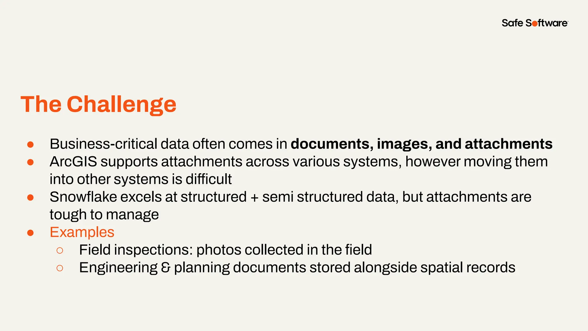 The Challenge
● Business-critical data often comes in documents, images, and attachments
● ArcGIS supports attachments across various systems, however moving them
into other systems is difficult
● Snowﬂake excels at structured + semi structured data, but attachments are
tough to manage
● Examples
○ Field inspections: photos collected in the ﬁeld
○ Engineering & planning documents stored alongside spatial records
 