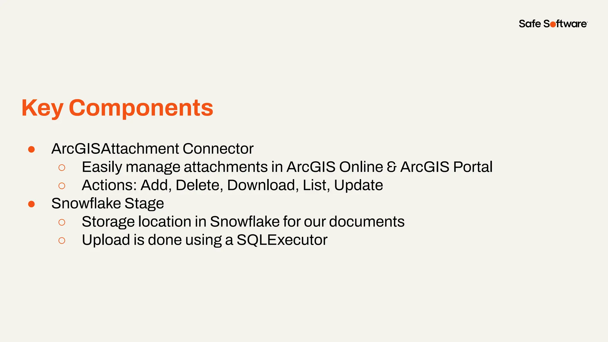 Key Components
● ArcGISAttachment Connector
○ Easily manage attachments in ArcGIS Online & ArcGIS Portal
○ Actions: Add, Delete, Download, List, Update
● Snowﬂake Stage
○ Storage location in Snowﬂake for our documents
○ Upload is done using a SQLExecutor
 