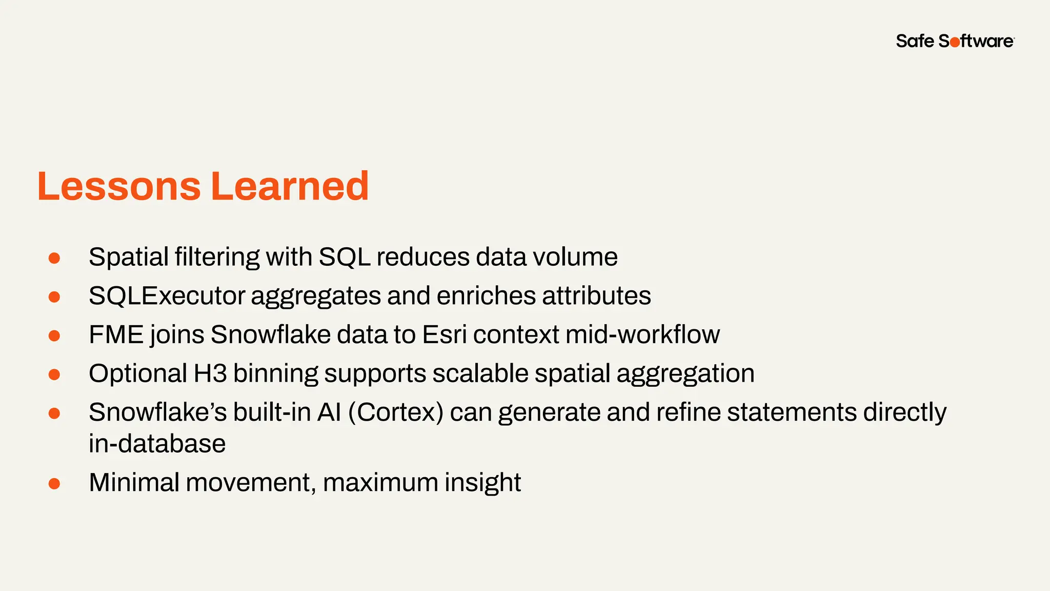 ● Spatial ﬁltering with SQL reduces data volume
● SQLExecutor aggregates and enriches attributes
● FME joins Snowﬂake data to Esri context mid-workﬂow
● Optional H3 binning supports scalable spatial aggregation
● Snowﬂake’s built-in AI (Cortex) can generate and reﬁne statements directly
in-database
● Minimal movement, maximum insight
Lessons Learned
 