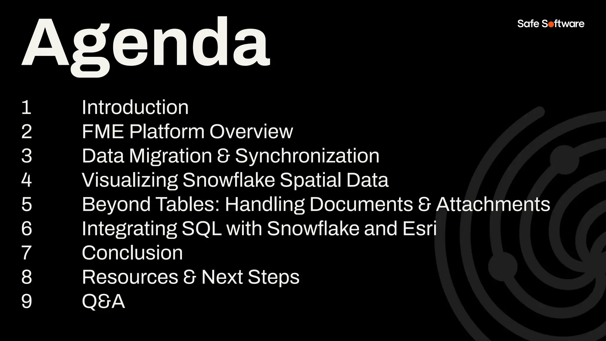 Agenda
1 Introduction
2 FME Platform Overview
3 Data Migration & Synchronization
4 Visualizing Snowﬂake Spatial Data
5 Beyond Tables: Handling Documents & Attachments
6 Integrating SQL with Snowﬂake and Esri
7 Conclusion
8 Resources & Next Steps
9 Q&A
Agenda
 