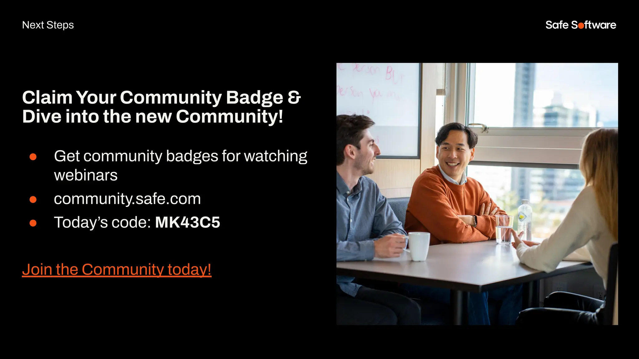 ClaimYour Community Badge &
Dive into the new Community!
● Get community badges for watching
webinars
● community.safe.com
● Today’s code: MK43C5
Join the Community today!
Next Steps
 