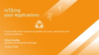 IoTfying
your Applications
A quick look at the trends and applied use cases, pain points and
recommendations
Orkun Erardag
Business Development Manager
24 April 2018
 