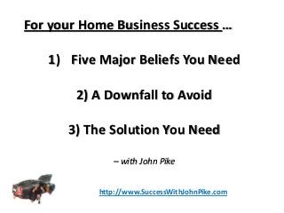 For your Home Business Success …
1) Five Major Beliefs You Need
2) A Downfall to Avoid
3) The Solution You Need
– with John Pike
http://www.SuccessWithJohnPike.com
 