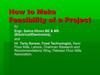 How to Make
Feasibility of a Project
By
Engr. Saima Khoro BE & MS
(Electrical/Electronics),
and
Mr. Tariq Sarwar, Food Technologist, Nasir
Flour Mills, Lahore, Chairman Research and
Recommendations Wing, Pakistan Flour Mills
Association.

 