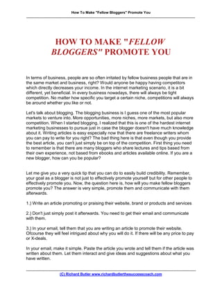How To Make quot;Fellow Bloggersquot; Promote You
.........................................................................................................................................................................




                         HOW TO MAKE quot;FELLOW
                        BLOGGERSquot; PROMOTE YOU

In terms of business, people are so often irritated by fellow business people that are in
the same market and business, right? Would anyone be happy having competitors
which directly decreases your income. In the internet marketing scenario, it is a bit
different, yet beneficial. In every business nowadays, there will always be tight
competition. No matter how specific you target a certain niche, competitions will always
be around whether you like or not.

Let's talk about blogging. The blogging business is I guess one of the most popular
markets to venture into. More opportunities, more niches, more markets, but also more
competition. When I started blogging, I realized that this is one of the hardest internet
marketing businesses to pursue just in case the blogger doesn't have much knowledge
about it. Writing articles is easy especially now that there are freelance writers whom
you can pay to write for you right? The bad thing here is that even though you provide
the best article, you can't just simply be on top of the competition. First thing you need
to remember is that there are many bloggers who share lectures and tips based from
their own experience, not based from ebooks and articles available online. If you are a
new blogger, how can you be popular?


Let me give you a very quick tip that you can do to easily build credibility. Remember,
your goal as a blogger is not just to effectively promote yourself but for other people to
effectively promote you. Now, the question here is, how will you make fellow bloggers
promote you? The answer is very simple, promote them and communicate with them
afterwards.

1.) Write an article promoting or praising their website, brand or products and services

2.) Don't just simply post it afterwards. You need to get their email and communicate
with them.

3.) In your email, tell them that you are writing an article to promote their website.
Ofcourse they will feel intrigued about why you will do it. If there will be any price to pay
or X-deals.

In your email, make it simple. Paste the article you wrote and tell them if the article was
written about them. Let them interact and give ideas and suggestions about what you
have written.

..........................................................................................................................................................................
                                  (C) Richard Butler www.richardbutlerthesuccesscoach.com
 