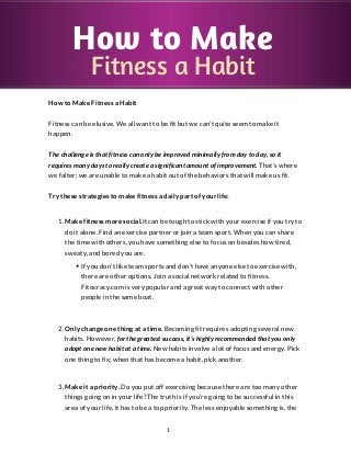 How to Make
               Fitness a Habit
How to Make Fitness a Habit


Fitness can be elusive. We all want to be fit but we can’t quite seem to make it
happen.


The challenge is that fitness can only be improved minimally from day to day, so it
requires many days to really create a significant amount of improvement. That’s where
we falter; we are unable to make a habit out of the behaviors that will make us fit.


Try these strategies to make fitness a daily part of your life:


   1. Make fitness more social.It can be tough to stick with your exercise if you try to
      do it alone. Find an exercise partner or join a team sport. When you can share
      the time with others, you have something else to focus on besides how tired,
      sweaty, and bored you are.

           If you don’t like team sports and don’t have anyone else to exercise with,
           there are other options. Join a social network related to fitness.
           Fitocracy.com is very popular and a great way to connect with other
           people in the same boat.



   2. Only change one thing at a time. Becoming fit requires adopting several new
      habits. However, for the greatest success, it’s highly recommended that you only
      adopt one new habit at a time. New habits involve a lot of focus and energy. Pick
      one thing to fix; when that has become a habit, pick another.



   3. Make it a priority. Do you put off exercising because there are too many other
      things going on in your life? The truth is if you’re going to be successful in this
      area of your life, it has to be a top priority. The less enjoyable something is, the


                                          1
 