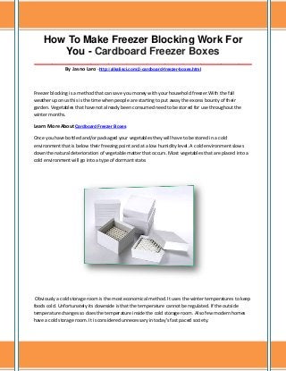 How To Make Freezer Blocking Work For
You - Cardboard Freezer Boxes
_____________________________________________________________________________________
By Jasno Laro -http://alkalisci.com/2-cardboard-freezer-boxes.html

Freezer blocking is a method that can save you money with your household freezer.With the fall
weather upon us this is the time when people are starting to put away the excess bounty of their
garden. Vegetables that have not already been consumed need to be stored for use throughout the
winter months.
Learn More About Cardboard Freezer Boxes
Once you have bottled and/or packaged your vegetables they will have to be stored in a cold
environment that is below their freezing point and at a low humidity level. A cold environment slows
down the natural deterioration of vegetable matter that occurs. Most vegetables that are placed into a
cold environment will go into a type of dormant state.

Obviously a cold storage room is the most economical method. It uses the winter temperatures to keep
foods cold. Unfortunately its downside is that the temperature cannot be regulated. If the outside
temperature changes so does the temperature inside the cold storage room. Also few modern homes
have a cold storage room. It is considered unnecessary in today's fast paced society.

 