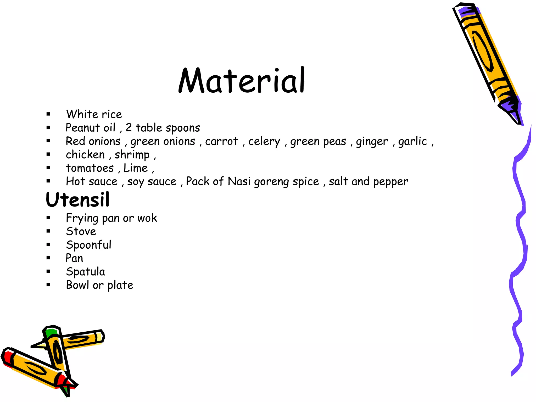 Material
White rice
Peanut oil , 2 table spoons
Red onions , green onions , carrot , celery , green peas , ginger , garlic ,
chicken , shrimp ,
tomatoes , Lime ,
Hot sauce , soy sauce , Pack of Nasi goreng spice , salt and pepper
Utensil
Frying pan or wok
Stove
Spoonful
Pan
Spatula
Bowl or plate