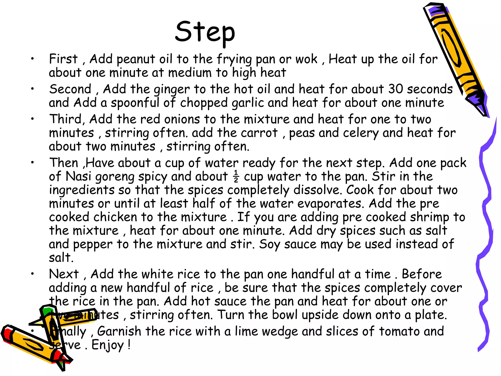 Step
• First , Add peanut oil to the frying pan or wok , Heat up the oil for
about one minute at medium to high heat
• Second , Add the ginger to the hot oil and heat for about 30 seconds
and Add a spoonful of chopped garlic and heat for about one minute
• Third, Add the red onions to the mixture and heat for one to two
minutes , stirring often. add the carrot , peas and celery and heat for
about two minutes , stirring often.
• Then ,Have about a cup of water ready for the next step. Add one pack
of Nasi goreng spicy and about ½ cup water to the pan. Stir in the
ingredients so that the spices completely dissolve. Cook for about two
minutes or until at least half of the water evaporates. Add the pre
cooked chicken to the mixture . If you are adding pre cooked shrimp to
the mixture , heat for about one minute. Add dry spices such as salt
and pepper to the mixture and stir. Soy sauce may be used instead of
salt.
• Next , Add the white rice to the pan one handful at a time . Before
adding a new handful of rice , be sure that the spices completely cover
the rice in the pan. Add hot sauce the pan and heat for about one or
two minutes , stirring often. Turn the bowl upside down onto a plate.
• Finally , Garnish the rice with a lime wedge and slices of tomato and
serve . Enjoy !