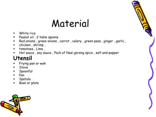 Material
 White rice
 Peanut oil , 2 table spoons
 Red onions , green onions , carrot , celery , green peas , ginger , garlic ,
 chicken , shrimp ,
 tomatoes , Lime ,
 Hot sauce , soy sauce , Pack of Nasi goreng spice , salt and pepper
Utensil
 Frying pan or wok
 Stove
 Spoonful
 Pan
 Spatula
 Bowl or plate
 