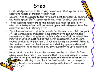 Step
• First , Add peanut oil to the frying pan or wok , Heat up the oil for
about one minute at medium to high heat
• Second , Add the ginger to the hot oil and heat for about 30 seconds
and Add a spoonful of chopped garlic and heat for about one minute
• Third, Add the red onions to the mixture and heat for one to two
minutes , stirring often. add the carrot , peas and celery and heat for
about two minutes , stirring often.
• Then ,Have about a cup of water ready for the next step. Add one pack
of Nasi goreng spicy and about ½ cup water to the pan. Stir in the
ingredients so that the spices completely dissolve. Cook for about two
minutes or until at least half of the water evaporates. Add the pre
cooked chicken to the mixture . If you are adding pre cooked shrimp to
the mixture , heat for about one minute. Add dry spices such as salt
and pepper to the mixture and stir. Soy sauce may be used instead of
salt.
• Next , Add the white rice to the pan one handful at a time . Before
adding a new handful of rice , be sure that the spices completely cover
the rice in the pan. Add hot sauce the pan and heat for about one or
two minutes , stirring often. Turn the bowl upside down onto a plate.
• Finally , Garnish the rice with a lime wedge and slices of tomato and
serve . Enjoy !
 