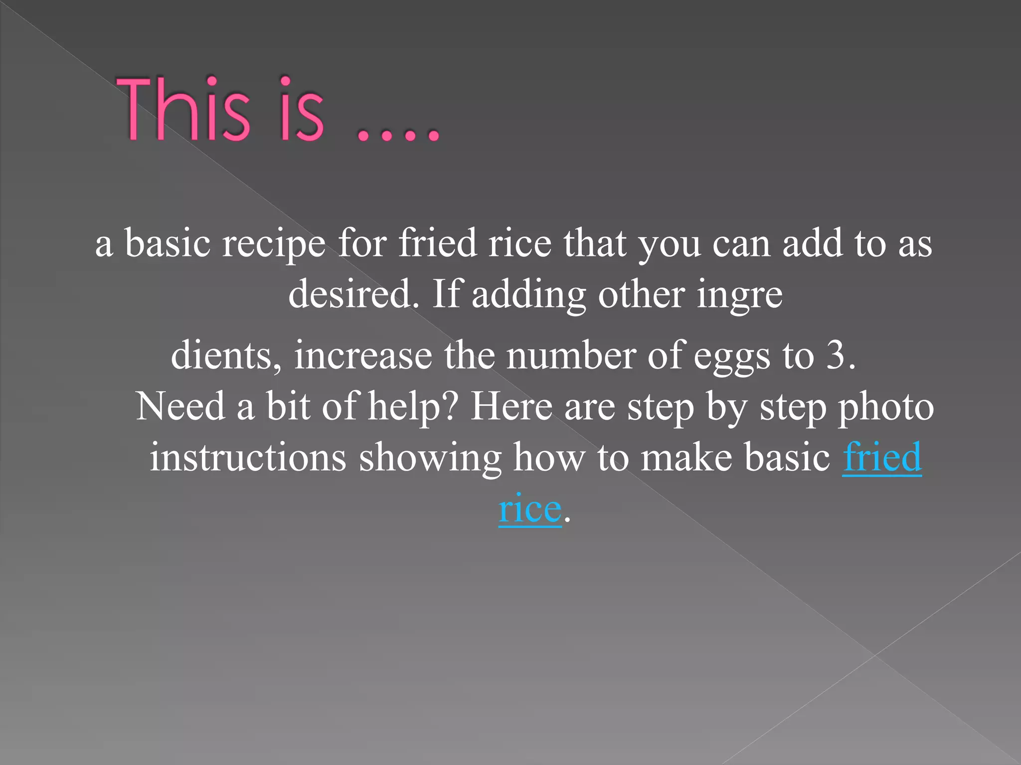 a basic recipe for fried rice that you can add to as
desired. If adding other ingre
dients, increase the number of eggs to 3.
Need a bit of help? Here are step by step photo
instructions showing how to make basic fried
rice.