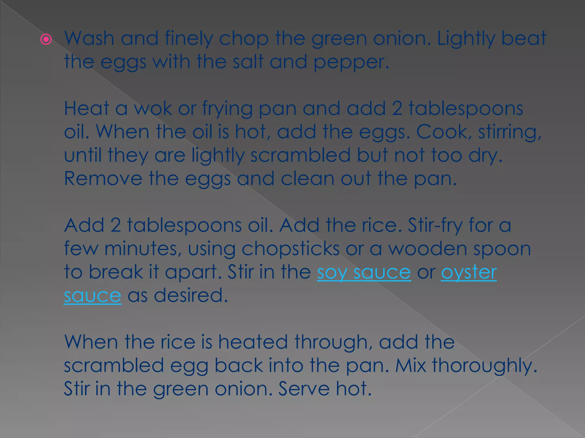  Wash and finely chop the green onion. Lightly beat
the eggs with the salt and pepper.
Heat a wok or frying pan and add 2 tablespoons
oil. When the oil is hot, add the eggs. Cook, stirring,
until they are lightly scrambled but not too dry.
Remove the eggs and clean out the pan.
Add 2 tablespoons oil. Add the rice. Stir-fry for a
few minutes, using chopsticks or a wooden spoon
to break it apart. Stir in the soy sauce or oyster
sauce as desired.
When the rice is heated through, add the
scrambled egg back into the pan. Mix thoroughly.
Stir in the green onion. Serve hot.
