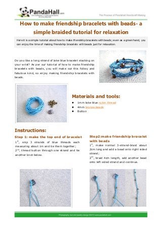 How to make friendship bracelets with beads- a
              simple braided tutorial for relaxation
 Here it is a simple tutorial about how to make friendship bracelets with beads; even as a green hand, you
 can enjoy the time of making friendship bracelets with beads just for relaxation.




Do you like a long strand of lake blue bracelet stacking on
your wrist? As per our tutorial of how to make friendship
bracelets with beads, you will make out this folksy and
fabulous kind, so enjoy making friendship bracelets with
beads.




                                              Materials and tools:
                                                 1mm lake blue nylon thread
                                                 4mm bronze beads
                                                 Button




Instructions:
Step 1: make the top end of bracelet                        Step2:make friendship bracelet
 st
1 , snip 3 strands of blue threads each                     with beads
measuring about 1m and tie them together;                   1st, make normal 3-strand-braid about

2nd, thread button through one strand and tie               2cm long and add a bead onto right sided

another knot below.                                         strand;
                                                            2nd, braid 4cm length, add another bead
                                                            onto left sided strand and continue.
 