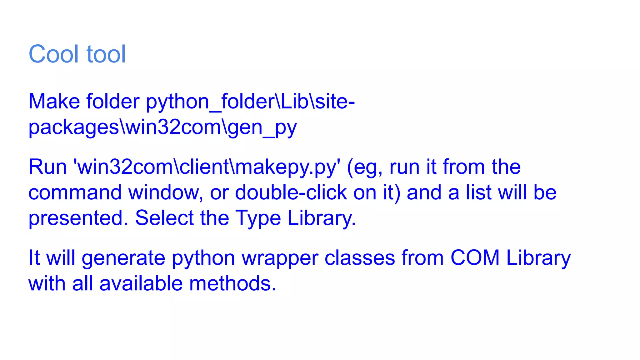 Cool tool
Make folder python_folderLibsite-
packageswin32comgen_py
Run 'win32comclientmakepy.py' (eg, run it from the
command window, or double-click on it) and a list will be
presented. Select the Type Library.
It will generate python wrapper classes from COM Library
with all available methods.
 