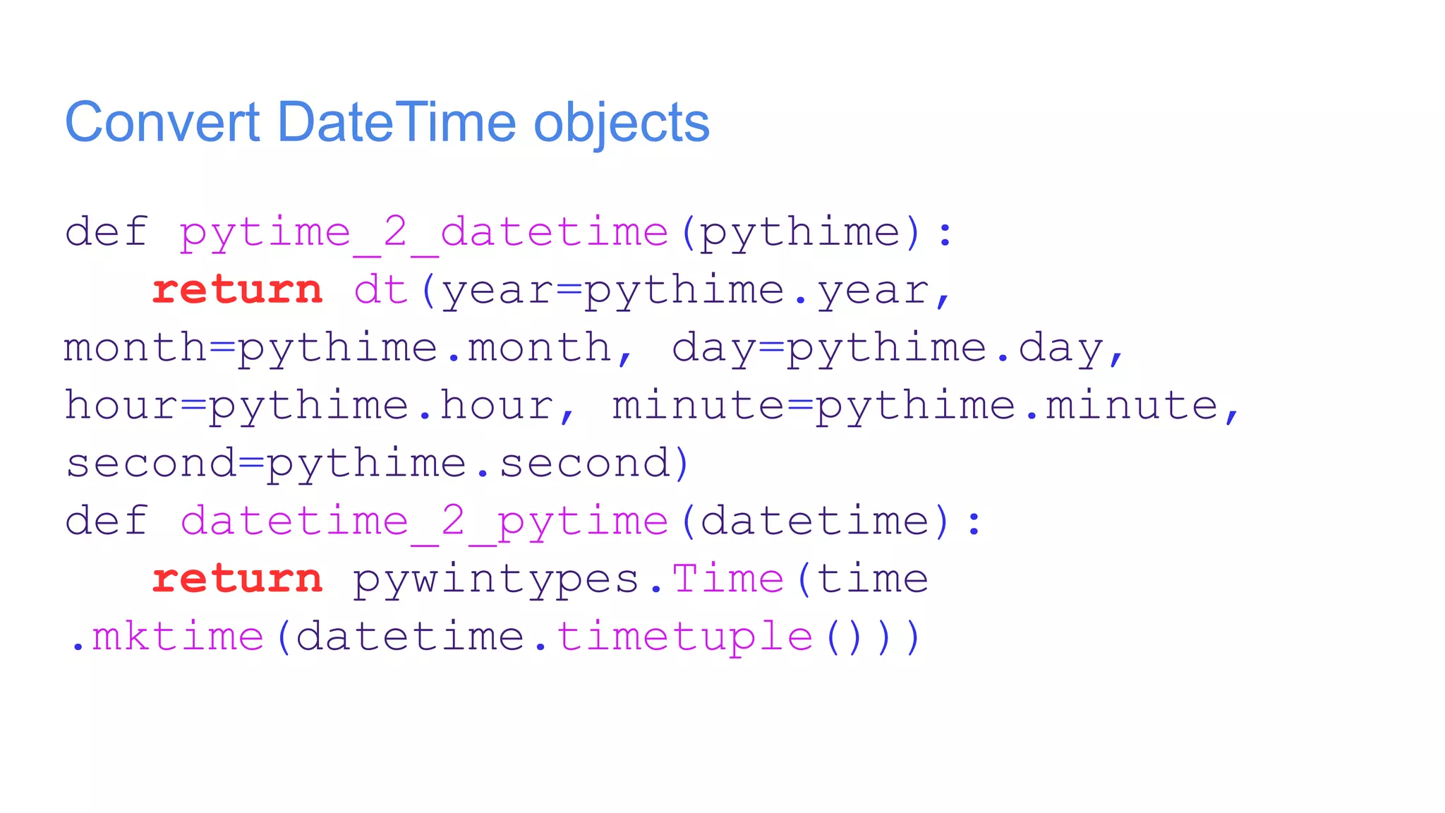 Convert DateTime objects
def pytime_2_datetime(pythime):
return dt(year=pythime.year,
month=pythime.month, day=pythime.day,
hour=pythime.hour, minute=pythime.minute,
second=pythime.second)
def datetime_2_pytime(datetime):
return pywintypes.Time(time
.mktime(datetime.timetuple()))
 