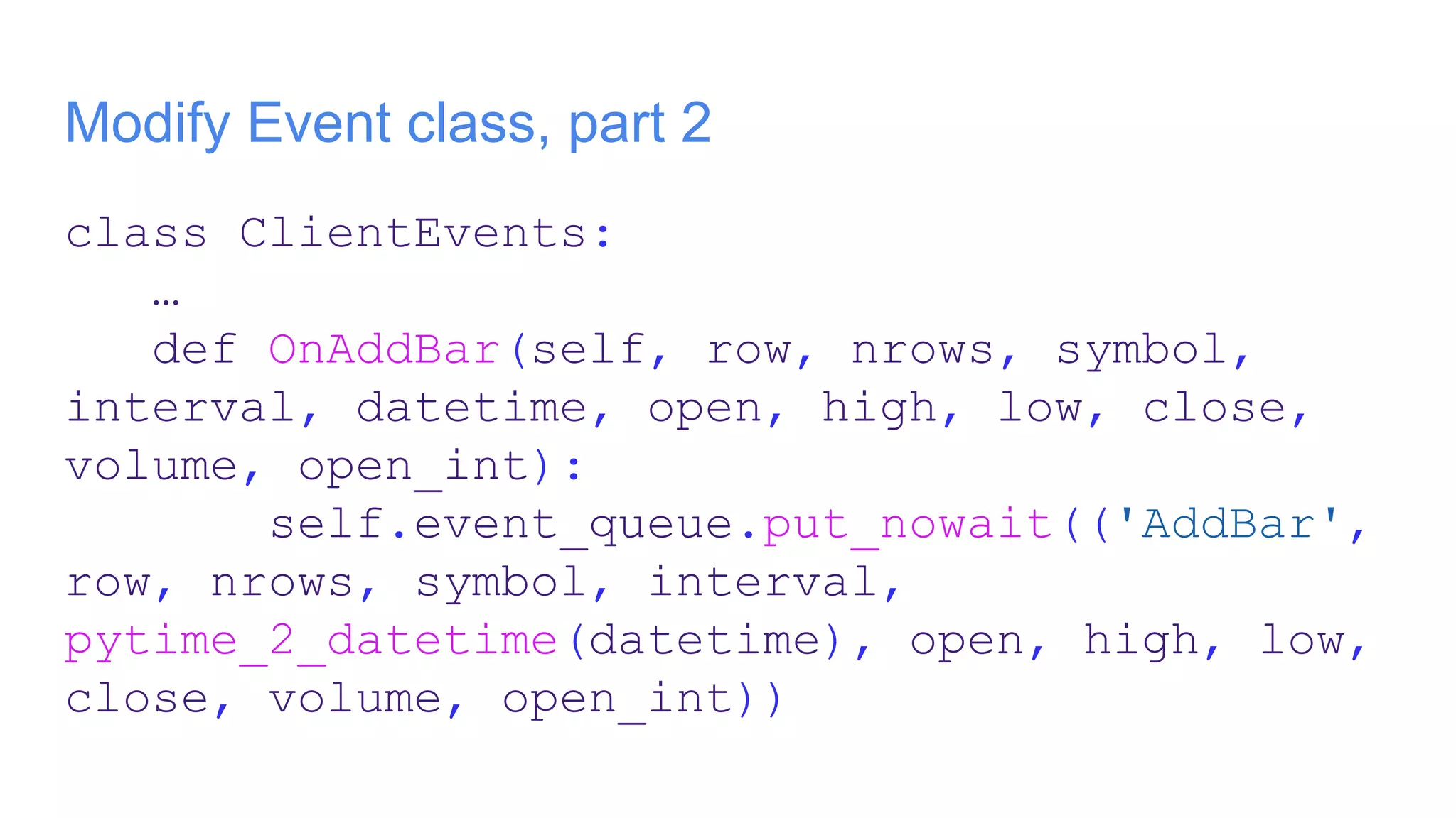 Modify Event class, part 2
class ClientEvents:
…
def OnAddBar(self, row, nrows, symbol,
interval, datetime, open, high, low, close,
volume, open_int):
self.event_queue.put_nowait(('AddBar',
row, nrows, symbol, interval,
pytime_2_datetime(datetime), open, high, low,
close, volume, open_int))
 