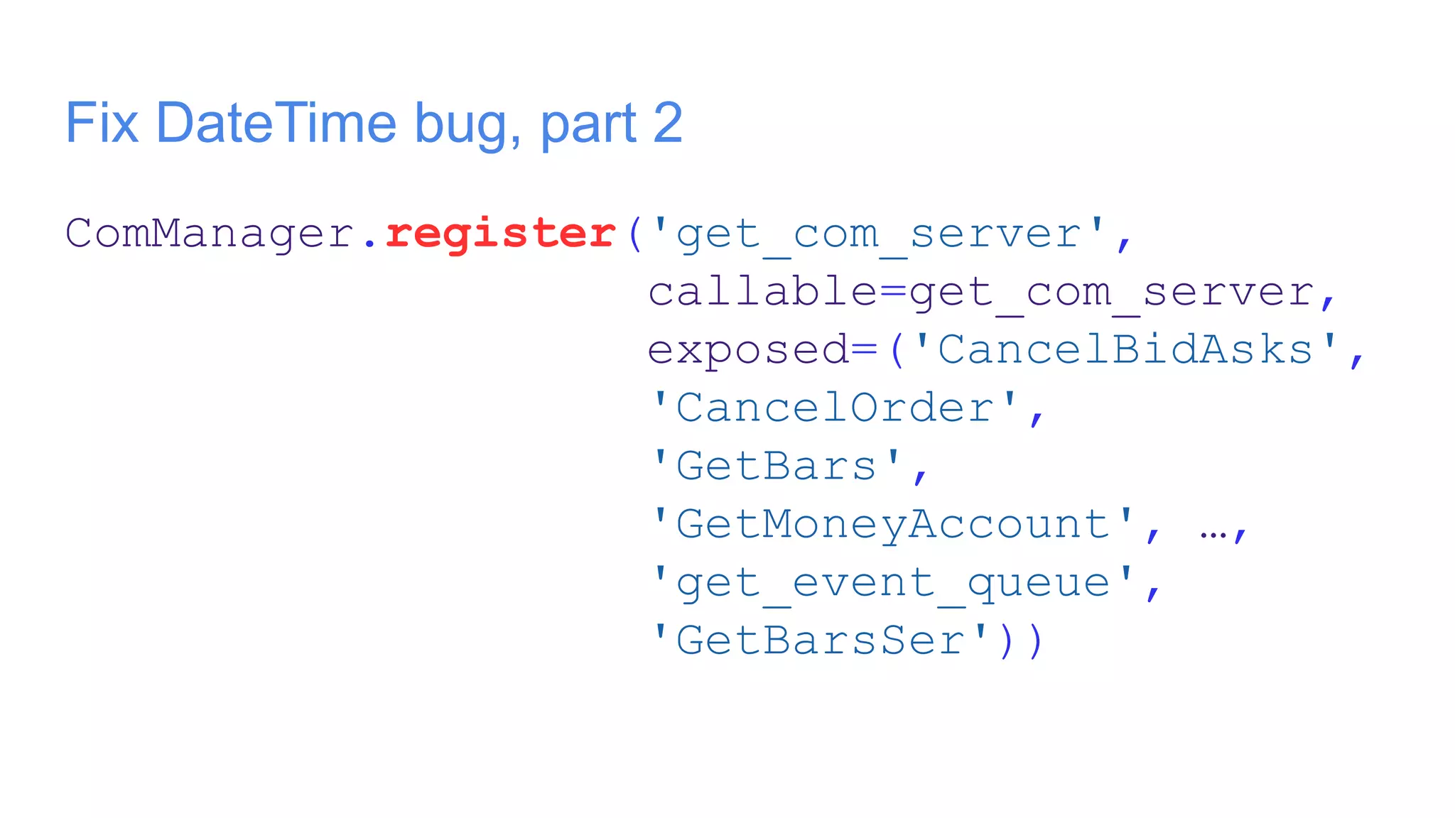 Fix DateTime bug, part 2
ComManager.register('get_com_server',
callable=get_com_server,
exposed=('CancelBidAsks',
'CancelOrder',
'GetBars',
'GetMoneyAccount', …,
'get_event_queue',
'GetBarsSer'))
 