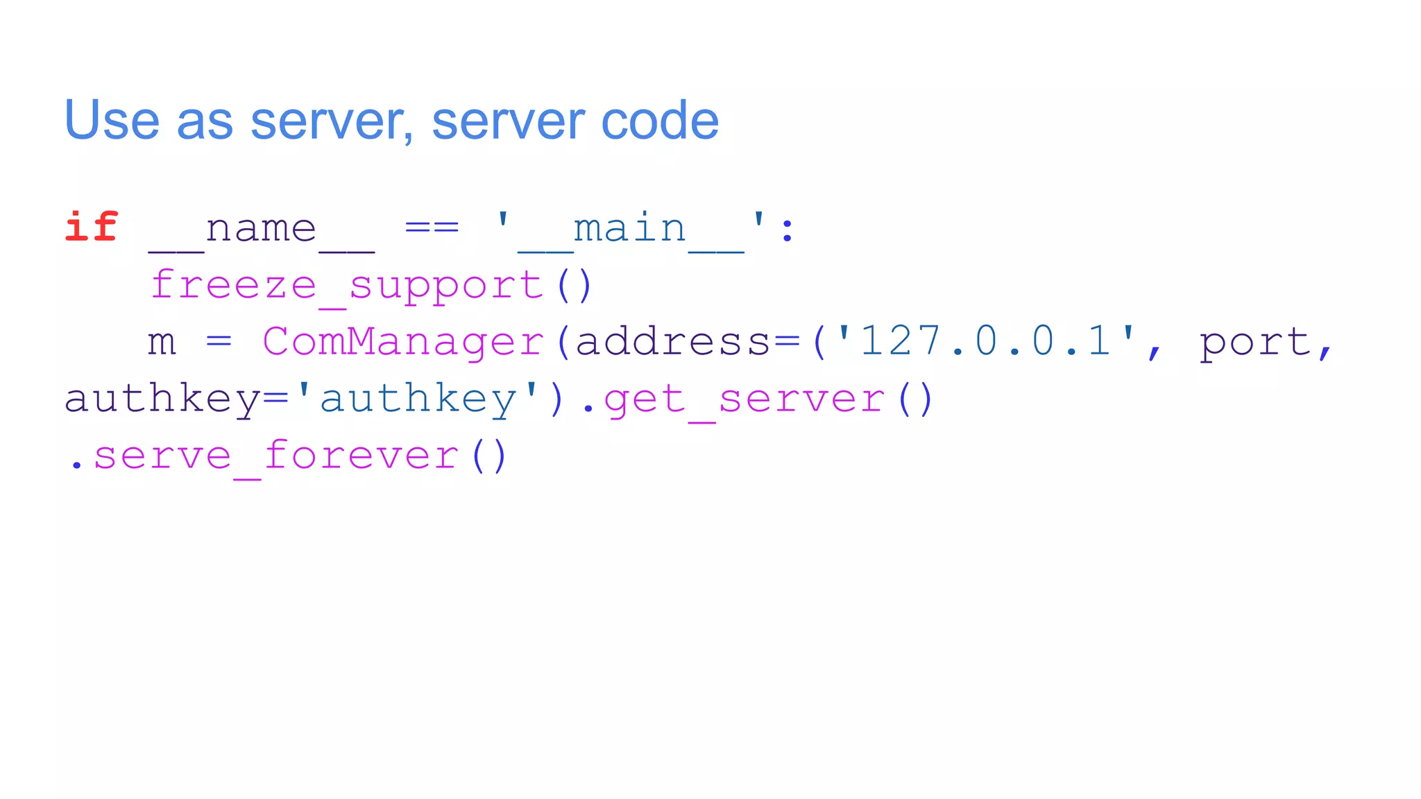 Use as server, server code
if __name__ == '__main__':
freeze_support()
m = ComManager(address=('127.0.0.1', port,
authkey='authkey').get_server()
.serve_forever()
 